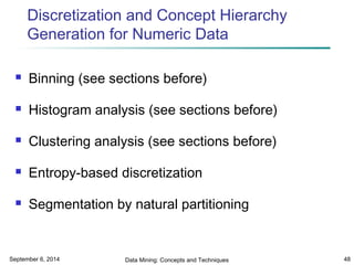 Discretization and Concept Hierarchy 
Generation for Numeric Data 
 Binning (see sections before) 
 Histogram analysis (see sections before) 
 Clustering analysis (see sections before) 
 Entropy-based discretization 
 Segmentation by natural partitioning 
September 6, 2014 Data Mining: Concepts and Techniques 48 
 