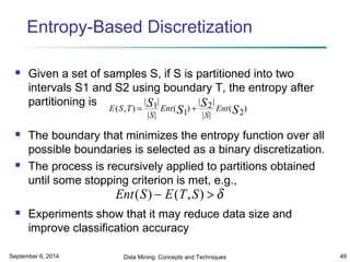 Entropy-Based Discretization 
 Given a set of samples S, if S is partitioned into two 
intervals S1 and S2 using boundary T, the entropy after 
partitioning is 
( , ) S S S Ent S 
E S T 
| | 
| | 
= 1 + ( ) 
S 
Ent 
| 2 
| 
| S 
| 
( ) 
1 
2 
 The boundary that minimizes the entropy function over all 
possible boundaries is selected as a binary discretization. 
 The process is recursively applied to partitions obtained 
until some stopping criterion is met, e.g., 
Ent(S) - E(T,S) >d 
 Experiments show that it may reduce data size and 
improve classification accuracy 
September 6, 2014 Data Mining: Concepts and Techniques 49 
 