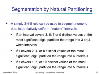 Segmentation by Natural Partitioning 
 A simply 3-4-5 rule can be used to segment numeric 
data into relatively uniform, “natural” intervals. 
 If an interval covers 3, 6, 7 or 9 distinct values at the 
most significant digit, partition the range into 3 equi-width 
intervals 
 If it covers 2, 4, or 8 distinct values at the most 
significant digit, partition the range into 4 intervals 
 If it covers 1, 5, or 10 distinct values at the most 
significant digit, partition the range into 5 intervals 
September 6, 2014 Data Mining: Concepts and Techniques 50 
 