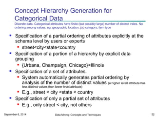 Concept Hierarchy Generation for 
Categorical Data 
Discrete data. Categorical attributes have finite (but possibly large) number of distinct vales. No 
ordering among values, eg. geographic location, job category, item type 
 Specification of a partial ordering of attributes explicitly at the 
schema level by users or experts 
 street<city<state<country 
 Specification of a portion of a hierarchy by explicit data 
grouping 
 {Urbana, Champaign, Chicago}<Illinois 
 Specification of a set of attributes. 
 System automatically generates partial ordering by 
analysis of the number of distinct values (a higher levell attribute has 
less distinct values than lower level attribute) 
 E.g., street < city <state < country 
 Specification of only a partial set of attributes 
 E.g., only street < city, not others 
September 6, 2014 Data Mining: Concepts and Techniques 52 
 