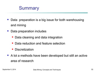 Summary 
 Data preparation is a big issue for both warehousing 
and mining 
 Data preparation includes 
 Data cleaning and data integration 
 Data reduction and feature selection 
 Discretization 
 A lot a methods have been developed but still an active 
area of research 
September 6, 2014 Data Mining: Concepts and Techniques 55 
 