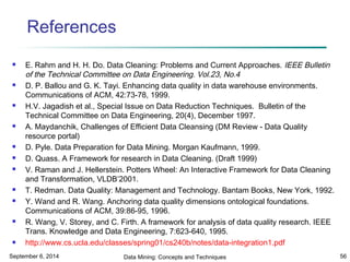 References 
 E. Rahm and H. H. Do. Data Cleaning: Problems and Current Approaches. IEEE Bulletin 
of the Technical Committee on Data Engineering. Vol.23, No.4 
 D. P. Ballou and G. K. Tayi. Enhancing data quality in data warehouse environments. 
Communications of ACM, 42:73-78, 1999. 
 H.V. Jagadish et al., Special Issue on Data Reduction Techniques. Bulletin of the 
Technical Committee on Data Engineering, 20(4), December 1997. 
 A. Maydanchik, Challenges of Efficient Data Cleansing (DM Review - Data Quality 
resource portal) 
 D. Pyle. Data Preparation for Data Mining. Morgan Kaufmann, 1999. 
 D. Quass. A Framework for research in Data Cleaning. (Draft 1999) 
 V. Raman and J. Hellerstein. Potters Wheel: An Interactive Framework for Data Cleaning 
and Transformation, VLDB’2001. 
 T. Redman. Data Quality: Management and Technology. Bantam Books, New York, 1992. 
 Y. Wand and R. Wang. Anchoring data quality dimensions ontological foundations. 
Communications of ACM, 39:86-95, 1996. 
 R. Wang, V. Storey, and C. Firth. A framework for analysis of data quality research. IEEE 
Trans. Knowledge and Data Engineering, 7:623-640, 1995. 
 http://www.cs.ucla.edu/classes/spring01/cs240b/notes/data-integration1.pdf 
September 6, 2014 Data Mining: Concepts and Techniques 56 
 