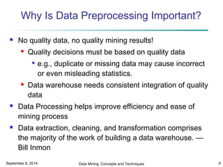 Why Is Data Preprocessing Important? 
 No quality data, no quality mining results! 
 Quality decisions must be based on quality data 
 e.g., duplicate or missing data may cause incorrect 
or even misleading statistics. 
 Data warehouse needs consistent integration of quality 
data 
 Data Processing helps improve efficiency and ease of 
mining process 
 Data extraction, cleaning, and transformation comprises 
the majority of the work of building a data warehouse. — 
Bill Inmon 
September 6, 2014 Data Mining: Concepts and Techniques 6 
 