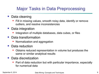 Major Tasks in Data Preprocessing 
 Data cleaning 
 Fill in missing values, smooth noisy data, identify or remove 
outliers, and resolve inconsistencies 
 Data integration 
 Integration of multiple databases, data cubes, or files 
 Data transformation 
 Normalization and aggregation 
 Data reduction 
 Obtains reduced representation in volume but produces the 
same or similar analytical results 
 Data discretization 
 Part of data reduction but with particular importance, especially 
for numerical data 
September 6, 2014 Data Mining: Concepts and Techniques 8 
 
