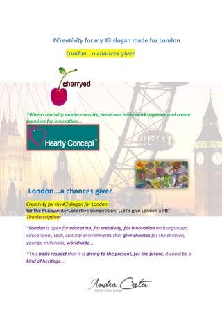 #Creativity for my #3 slogan made for London
London...a chances giver
cherryed
*When creativity produce results, heart and brain work together and create
premises for innovation...
London...a chances giver
Creativity for my #3 slogan for London:
for the #CopywriterCollective competition: „Let’s give London a lift”
The description:
*London is open for education, for creativity, for innovation with organized
educational, tech, cultural environments that give chances for the children,
youngs, millenials, worldwide...
*This basic respect that it is giving to the present, for the future, it could be a
kind of heritage...
 