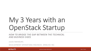 My 3 Years with an
OpenStack Startup
HOW TO BRIDGE THE GAP BETWEEN THE TECHNICAL
AND BUSINESS SIDES
OPENSTACK SUMMIT BOSTON 2017
JULES FAKHOURY,
DEVELOPMENT OPERATIONS ENGINEER, ORMUCO INC.
MAY 11TH 2017
 