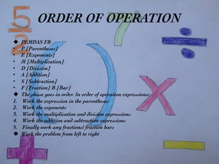 ORDER OF OPERATION	

u  PEMDAS FB	

•  P [Parentheses]	

•  E [Exponents]	

•  M [Multiplication]	

•  D [Division]	

•  A [Addition]	

•  S [Subtraction]	

•  F [Fraction] B [Bar]	

u  The phase goes in order. In order of operation expressions:	

1.  Work the expression in the parentheses 	

2.  Work the exponents	

3.  Work the multiplication and division expressions	

4.  Work the addition and subtraction expressions	

5.  Finally work any fractions/ fraction bars	

u  Work the problem from left to right	

 