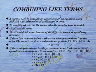 COMBINING LIKE TERMS	

u A process used to simplify an expression or an equation using
addition and subtraction of coefﬁcients of terms	

u To combine like terms the terms after the number have to match	

u 12x+7x	
  would work	

u 12x+7y	
  wouldn’t work because of the different terms, it would stay
the same	

u If there is a negative before a like term when you combine it to the
other like term treat it as a subtraction equation. EX.	
  12y	
  -­‐	
  (-­‐7y)	
  +	
  4x	
  
u 	
  	
  	
  	
  	
  	
  	
  	
  	
  	
  	
  	
  	
  	
  	
  	
  	
  	
  	
  	
  	
  	
  	
  	
  	
  	
  	
  	
  	
  	
  	
  	
  	
  	
  	
  	
  	
  	
  	
  	
  	
  	
  	
  	
  	
  	
  	
  	
  	
  	
  	
  	
  	
  	
  	
  	
  	
  	
  	
  =	
  5y	
  +	
  4x	
  
u If there are parentheses inside parentheses work it like an order of
operation-combining like terms equation. EX.	
  x	
  +	
  2(x	
  –	
  [3x	
  –	
  8]	
  +	
  3)	
  	
  
	
  	
  	
  	
  	
  	
  	
  	
  	
  	
  	
  	
  	
  	
  	
  	
  	
  	
  	
  	
  	
  	
  	
  	
  	
  	
  	
  	
  	
  	
  	
  	
  	
  	
  =	
  x	
  +	
  2(x	
  –	
  1[3x	
  –	
  8]	
  +	
  3)	
  	
  
	
  	
  	
  	
  	
  	
  	
  	
  	
  	
  	
  	
  	
  	
  	
  	
  	
  	
  	
  	
  	
  	
  	
  	
  	
  	
  	
  	
  	
  	
  	
  	
  	
  	
  =	
  x	
  +	
  2(x	
  –	
  3x	
  +	
  8	
  +	
  3)	
  	
  
	
  	
  	
  	
  	
  	
  	
  	
  	
  	
  	
  	
  	
  	
  	
  	
  	
  	
  	
  	
  	
  	
  	
  	
  	
  	
  	
  	
  	
  	
  	
  	
  	
  	
  =	
  x	
  +	
  2(–2x	
  +	
  11)	
  	
  
	
  	
  	
  	
  	
  	
  	
  	
  	
  	
  	
  	
  	
  	
  	
  	
  	
  	
  	
  	
  	
  	
  	
  	
  	
  	
  	
  	
  	
  	
  	
  	
  	
  	
  =	
  x	
  –	
  4x	
  +	
  22	
  	
  
	
  	
  	
  	
  	
  	
  	
  	
  	
  	
  	
  	
  	
  	
  	
  	
  	
  	
  	
  	
  	
  	
  	
  	
  	
  	
  	
  	
  	
  	
  	
  	
  	
  	
  =	
  –3x	
  +	
  22	
  
 