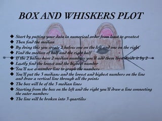 BOX AND WHISKERS PLOT	

u  Start by putting your data in numerical order from least to greatest	

u  Then ﬁnd the median 	

u  By doing this you create 2 halves one on the left and one on the right	

u  Find the median of half and the right half 	

u  If the 2 halves have 2 median numbers you’ll add them then divide it by 2	

u  Lastly ﬁnd the lowest and the highest number	

u  You’ll use a number line to graph the numbers	

u  You’ll put the 3 medians and the lowest and highest numbers on the line
and draw a vertical line through all the points	

u  The box will be of the 3 median lines	

u  Starting from the box on the left and the right you’ll draw a line connecting
the outer numbers 	

u  The line will be broken into 3 quartiles	

 