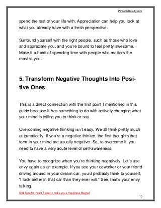PinnableBeauty.com
Click here for the #1 Secret to make you a Happiness Magnet
10
spend the rest of your life with. Appreciation can help you look at
what you already have with a fresh perspective.
Surround yourself with the right people, such as those who love
and appreciate you, and you're bound to feel pretty awesome.
Make it a habit of spending time with people who matters the
most to you.
5. Transform Negative Thoughts Into Posi-
tive Ones
This is a direct connection with the first point I mentioned in this
guide because it has something to do with actively changing what
your mind is telling you to think or say.
Overcoming negative thinking isn’t easy. We all think pretty much
automatically. If you’re a negative thinker, the first thoughts that
form in your mind are usually negative. So, to overcome it, you
need to have a very acute level of self-awareness.
You have to recognize when you’re thinking negatively. Let’s use
envy again as an example. If you see your coworker or your friend
driving around in your dream car, you’d probably think to yourself,
“I look better in that car than they ever will.” See, that’s your envy
talking.
 