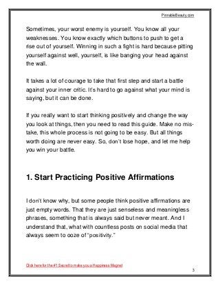 PinnableBeauty.com
Click here for the #1 Secret to make you a Happiness Magnet
3
Sometimes, your worst enemy is yourself. You know all your
weaknesses. You know exactly which buttons to push to get a
rise out of yourself. Winning in such a fight is hard because pitting
yourself against well, yourself, is like banging your head against
the wall.
It takes a lot of courage to take that first step and start a battle
against your inner critic. It’s hard to go against what your mind is
saying, but it can be done.
If you really want to start thinking positively and change the way
you look at things, then you need to read this guide. Make no mis-
take, this whole process is not going to be easy. But all things
worth doing are never easy. So, don’t lose hope, and let me help
you win your battle.
1. Start Practicing Positive Affirmations
I don’t know why, but some people think positive affirmations are
just empty words. That they are just senseless and meaningless
phrases, something that is always said but never meant. And I
understand that, what with countless posts on social media that
always seem to ooze of “positivity.”
 