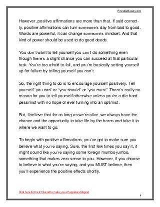 PinnableBeauty.com
Click here for the #1 Secret to make you a Happiness Magnet
4
However, positive affirmations are more than that. If said correct-
ly, positive affirmations can turn someone’s day from bad to good.
Words are powerful, it can change someone’s mindset. And that
kind of power should be used to do good deeds.
You don’t want to tell yourself you can’t do something even
though there’s a slight chance you can succeed at that particular
task. You’re too afraid to fail, and you’re basically setting yourself
up for failure by telling yourself you can’t.
So, the right thing to do is to encourage yourself positively. Tell
yourself “you can” or “you should” or “you must.” There’s really no
reason for you to tell yourself otherwise unless you’re a die-hard
pessimist with no hope of ever turning into an optimist.
But, I believe that for as long as we’re alive, we always have the
chance and the opportunity to take life by the horns and take it to
where we want to go.
To begin with positive affirmations, you’ve got to make sure you
believe what you’re saying. Sure, the first few times you say it, it
might sound like you’re saying some foreign mumbo-jumbo,
something that makes zero sense to you. However, if you choose
to believe in what you’re saying, and you MUST believe, then
you’ll experience the positive effects shortly.
 