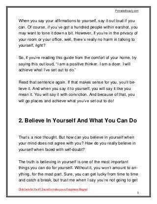 PinnableBeauty.com
Click here for the #1 Secret to make you a Happiness Magnet
5
When you say your affirmations to yourself, say it out loud if you
can. Of course, if you’ve got a hundred people within earshot, you
may want to tone it down a bit. However, if you’re in the privacy of
your room or your office, well, there’s really no harm in talking to
yourself, right?
So, if you’re reading this guide from the comfort of your home, try
saying this out loud, “I am a positive thinker. I am a doer. I will
achieve what I’ve set out to do.”
Read that sentence again. If that makes sense for you, you’ll be-
lieve it. And when you say it to yourself, you will say it like you
mean it. You will say it with conviction. And because of that, you
will go places and achieve what you’ve set out to do!
2. Believe In Yourself And What You Can Do
That’s a nice thought. But how can you believe in yourself when
your mind does not agree with you? How do you really believe in
yourself when faced with self-doubt?
The truth is believing in yourself is one of the most important
things you can do for yourself. Without it, you won’t amount to an-
ything, for the most part. Sure, you can get lucky from time to time
and catch a break, but trust me when I say you’re not going to get
 