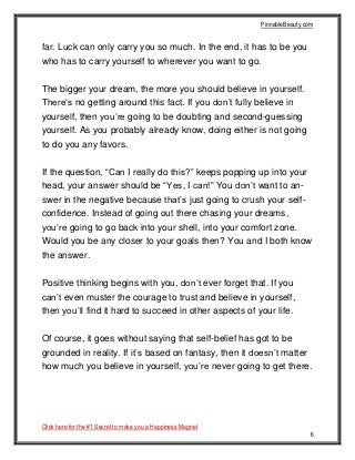 PinnableBeauty.com
Click here for the #1 Secret to make you a Happiness Magnet
6
far. Luck can only carry you so much. In the end, it has to be you
who has to carry yourself to wherever you want to go.
The bigger your dream, the more you should believe in yourself.
There’s no getting around this fact. If you don’t fully believe in
yourself, then you’re going to be doubting and second-guessing
yourself. As you probably already know, doing either is not going
to do you any favors.
If the question, “Can I really do this?” keeps popping up into your
head, your answer should be “Yes, I can!” You don’t want to an-
swer in the negative because that’s just going to crush your self-
confidence. Instead of going out there chasing your dreams,
you’re going to go back into your shell, into your comfort zone.
Would you be any closer to your goals then? You and I both know
the answer.
Positive thinking begins with you, don’t ever forget that. If you
can’t even muster the courage to trust and believe in yourself,
then you’ll find it hard to succeed in other aspects of your life.
Of course, it goes without saying that self-belief has got to be
grounded in reality. If it’s based on fantasy, then it doesn’t matter
how much you believe in yourself, you’re never going to get there.
 