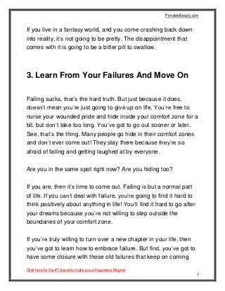 PinnableBeauty.com
Click here for the #1 Secret to make you a Happiness Magnet
7
If you live in a fantasy world, and you come crashing back down
into reality, it’s not going to be pretty. The disappointment that
comes with it is going to be a bitter pill to swallow.
3. Learn From Your Failures And Move On
Failing sucks, that’s the hard truth. But just because it does,
doesn’t mean you’re just going to give up on life. You’re free to
nurse your wounded pride and hide inside your comfort zone for a
bit, but don’t take too long. You’ve got to go out sooner or later.
See, that’s the thing. Many people go hide in their comfort zones
and don’t ever come out! They stay there because they’re so
afraid of failing and getting laughed at by everyone.
Are you in the same spot right now? Are you hiding too?
If you are, then it’s time to come out. Failing is but a normal part
of life. If you can’t deal with failure, you’re going to find it hard to
think positively about anything in life! You’ll find it hard to go after
your dreams because you’re not willing to step outside the
boundaries of your comfort zone.
If you’re truly willing to turn over a new chapter in your life, then
you’ve got to learn how to embrace failure. But first, you’ve got to
have some closure with those old failures that keep on coming
 