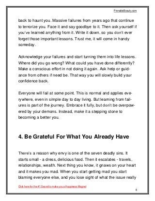 PinnableBeauty.com
Click here for the #1 Secret to make you a Happiness Magnet
8
back to haunt you. Massive failures from years ago that continue
to terrorize you. Face it and say goodbye to it. Then ask yourself if
you’ve learned anything from it. Write it down, so you don’t ever
forget those important lessons. Trust me, it will come in handy
someday.
Acknowledge your failures and start turning them into life lessons.
Where did you go wrong? What could you have done differently?
Make a conscious effort in not doing it again. Ask help or guid-
ance from others if need be. That way you will slowly build your
confidence back.
Everyone will fail at some point. This is normal and applies eve-
rywhere, even in simple day to day living. But learning from fail-
ures is part of the journey. Embrace it fully, but don’t be overpow-
ered by your demons. Instead, make it a stepping stone to
becoming a better you.
4. Be Grateful For What You Already Have
There’s a reason why envy is one of the seven deadly sins. It
starts small - a dress, delicious food. Then it escalates - travels,
relationships, wealth. Next thing you know, it gnaws on your heart
and it makes you mad. When you start getting mad you start
blaming everyone else, and you lose sight of what the issue really
 