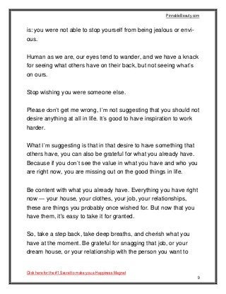 PinnableBeauty.com
Click here for the #1 Secret to make you a Happiness Magnet
9
is: you were not able to stop yourself from being jealous or envi-
ous.
Human as we are, our eyes tend to wander, and we have a knack
for seeing what others have on their back, but not seeing what’s
on ours.
Stop wishing you were someone else.
Please don’t get me wrong, I’m not suggesting that you should not
desire anything at all in life. It’s good to have inspiration to work
harder.
What I’m suggesting is that in that desire to have something that
others have, you can also be grateful for what you already have.
Because if you don’t see the value in what you have and who you
are right now, you are missing out on the good things in life.
Be content with what you already have. Everything you have right
now — your house, your clothes, your job, your relationships,
these are things you probably once wished for. But now that you
have them, it's easy to take it for granted.
So, take a step back, take deep breaths, and cherish what you
have at the moment. Be grateful for snagging that job, or your
dream house, or your relationship with the person you want to
 