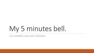 My 5 minutes bell.
LUIS ANDRÉS AGUILAR ESPONDA
 
