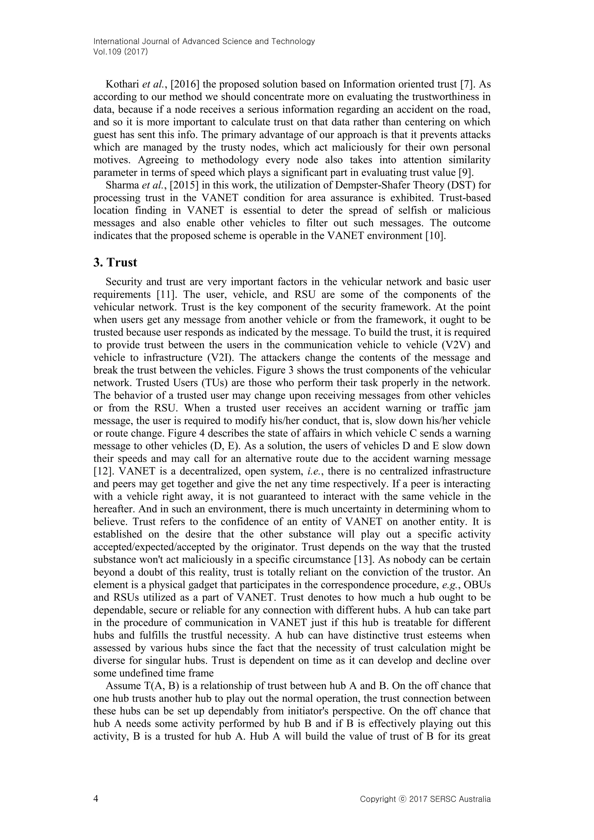 International Journal of Advanced Science and Technology
Vol.109 (2017)
4 Copyright ⓒ 2017 SERSC Australia
Kothari et al., [2016] the proposed solution based on Information oriented trust [7]. As
according to our method we should concentrate more on evaluating the trustworthiness in
data, because if a node receives a serious information regarding an accident on the road,
and so it is more important to calculate trust on that data rather than centering on which
guest has sent this info. The primary advantage of our approach is that it prevents attacks
which are managed by the trusty nodes, which act maliciously for their own personal
motives. Agreeing to methodology every node also takes into attention similarity
parameter in terms of speed which plays a significant part in evaluating trust value [9].
Sharma et al., [2015] in this work, the utilization of Dempster-Shafer Theory (DST) for
processing trust in the VANET condition for area assurance is exhibited. Trust-based
location finding in VANET is essential to deter the spread of selfish or malicious
messages and also enable other vehicles to filter out such messages. The outcome
indicates that the proposed scheme is operable in the VANET environment [10].
3. Trust
Security and trust are very important factors in the vehicular network and basic user
requirements [11]. The user, vehicle, and RSU are some of the components of the
vehicular network. Trust is the key component of the security framework. At the point
when users get any message from another vehicle or from the framework, it ought to be
trusted because user responds as indicated by the message. To build the trust, it is required
to provide trust between the users in the communication vehicle to vehicle (V2V) and
vehicle to infrastructure (V2I). The attackers change the contents of the message and
break the trust between the vehicles. Figure 3 shows the trust components of the vehicular
network. Trusted Users (TUs) are those who perform their task properly in the network.
The behavior of a trusted user may change upon receiving messages from other vehicles
or from the RSU. When a trusted user receives an accident warning or traffic jam
message, the user is required to modify his/her conduct, that is, slow down his/her vehicle
or route change. Figure 4 describes the state of affairs in which vehicle C sends a warning
message to other vehicles (D, E). As a solution, the users of vehicles D and E slow down
their speeds and may call for an alternative route due to the accident warning message
[12]. VANET is a decentralized, open system, i.e., there is no centralized infrastructure
and peers may get together and give the net any time respectively. If a peer is interacting
with a vehicle right away, it is not guaranteed to interact with the same vehicle in the
hereafter. And in such an environment, there is much uncertainty in determining whom to
believe. Trust refers to the confidence of an entity of VANET on another entity. It is
established on the desire that the other substance will play out a specific activity
accepted/expected/accepted by the originator. Trust depends on the way that the trusted
substance won't act maliciously in a specific circumstance [13]. As nobody can be certain
beyond a doubt of this reality, trust is totally reliant on the conviction of the trustor. An
element is a physical gadget that participates in the correspondence procedure, e.g., OBUs
and RSUs utilized as a part of VANET. Trust denotes to how much a hub ought to be
dependable, secure or reliable for any connection with different hubs. A hub can take part
in the procedure of communication in VANET just if this hub is treatable for different
hubs and fulfills the trustful necessity. A hub can have distinctive trust esteems when
assessed by various hubs since the fact that the necessity of trust calculation might be
diverse for singular hubs. Trust is dependent on time as it can develop and decline over
some undefined time frame
Assume T(A, B) is a relationship of trust between hub A and B. On the off chance that
one hub trusts another hub to play out the normal operation, the trust connection between
these hubs can be set up dependably from initiator's perspective. On the off chance that
hub A needs some activity performed by hub B and if B is effectively playing out this
activity, B is a trusted for hub A. Hub A will build the value of trust of B for its great
 