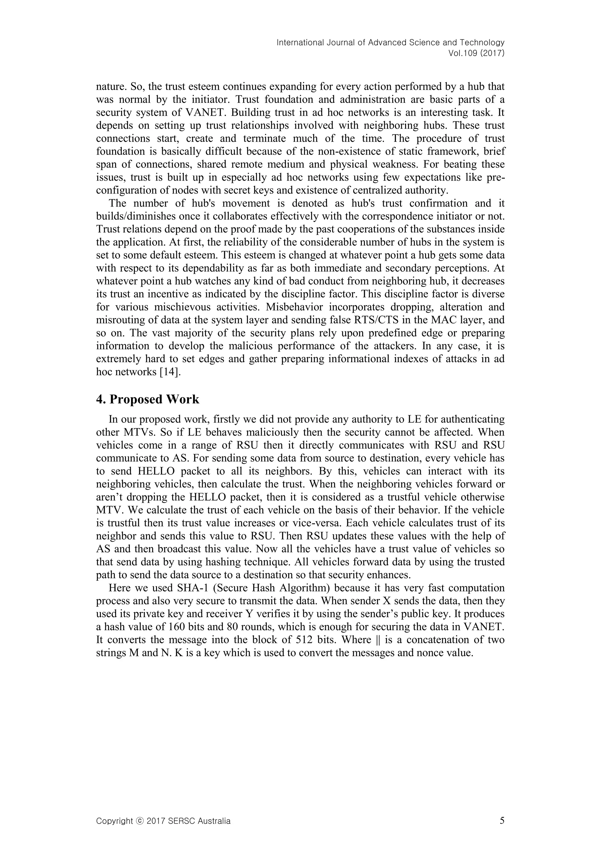 International Journal of Advanced Science and Technology
Vol.109 (2017)
Copyright ⓒ 2017 SERSC Australia 5
nature. So, the trust esteem continues expanding for every action performed by a hub that
was normal by the initiator. Trust foundation and administration are basic parts of a
security system of VANET. Building trust in ad hoc networks is an interesting task. It
depends on setting up trust relationships involved with neighboring hubs. These trust
connections start, create and terminate much of the time. The procedure of trust
foundation is basically difficult because of the non-existence of static framework, brief
span of connections, shared remote medium and physical weakness. For beating these
issues, trust is built up in especially ad hoc networks using few expectations like pre-
configuration of nodes with secret keys and existence of centralized authority.
The number of hub's movement is denoted as hub's trust confirmation and it
builds/diminishes once it collaborates effectively with the correspondence initiator or not.
Trust relations depend on the proof made by the past cooperations of the substances inside
the application. At first, the reliability of the considerable number of hubs in the system is
set to some default esteem. This esteem is changed at whatever point a hub gets some data
with respect to its dependability as far as both immediate and secondary perceptions. At
whatever point a hub watches any kind of bad conduct from neighboring hub, it decreases
its trust an incentive as indicated by the discipline factor. This discipline factor is diverse
for various mischievous activities. Misbehavior incorporates dropping, alteration and
misrouting of data at the system layer and sending false RTS/CTS in the MAC layer, and
so on. The vast majority of the security plans rely upon predefined edge or preparing
information to develop the malicious performance of the attackers. In any case, it is
extremely hard to set edges and gather preparing informational indexes of attacks in ad
hoc networks [14].
4. Proposed Work
In our proposed work, firstly we did not provide any authority to LE for authenticating
other MTVs. So if LE behaves maliciously then the security cannot be affected. When
vehicles come in a range of RSU then it directly communicates with RSU and RSU
communicate to AS. For sending some data from source to destination, every vehicle has
to send HELLO packet to all its neighbors. By this, vehicles can interact with its
neighboring vehicles, then calculate the trust. When the neighboring vehicles forward or
aren’t dropping the HELLO packet, then it is considered as a trustful vehicle otherwise
MTV. We calculate the trust of each vehicle on the basis of their behavior. If the vehicle
is trustful then its trust value increases or vice-versa. Each vehicle calculates trust of its
neighbor and sends this value to RSU. Then RSU updates these values with the help of
AS and then broadcast this value. Now all the vehicles have a trust value of vehicles so
that send data by using hashing technique. All vehicles forward data by using the trusted
path to send the data source to a destination so that security enhances.
Here we used SHA-1 (Secure Hash Algorithm) because it has very fast computation
process and also very secure to transmit the data. When sender X sends the data, then they
used its private key and receiver Y verifies it by using the sender’s public key. It produces
a hash value of 160 bits and 80 rounds, which is enough for securing the data in VANET.
It converts the message into the block of 512 bits. Where || is a concatenation of two
strings M and N. K is a key which is used to convert the messages and nonce value.
 