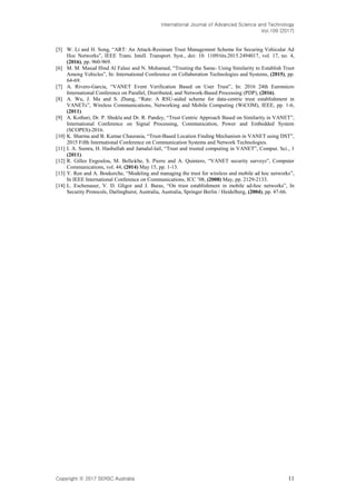 International Journal of Advanced Science and Technology
Vol.109 (2017)
Copyright ⓒ 2017 SERSC Australia 11
[5] W. Li and H. Song, “ART: An Attack-Resistant Trust Management Scheme for Securing Vehicular Ad
Hoc Networks”, IEEE Trans. Intell. Transport. Syst., doi: 10. 1109/tits.2015.2494017, vol. 17, no. 4,
(2016), pp. 960-969.
[6] M. M. Masud Hind Al Falasi and N. Mohamed, “Trusting the Same- Using Similarity to Establish Trust
Among Vehicles”, In: International Conference on Collaboration Technologies and Systems, (2015), pp.
64-69.
[7] A. Rivero-Garcia, “VANET Event Verification Based on User Trust”, In: 2016 24th Euromicro
International Conference on Parallel, Distributed, and Network-Based Processing (PDP), (2016).
[8] A. Wu, J. Ma and S. Zhang, “Rate: A RSU-aided scheme for data-centric trust establishment in
VANETs”, Wireless Communications, Networking and Mobile Computing (WiCOM), IEEE, pp. 1-6,
(2011).
[9] A. Kothari, Dr. P. Shukla and Dr. R. Pandey, “Trust Centric Approach Based on Similarity in VANET”,
International Conference on Signal Processing, Communication, Power and Embedded System
(SCOPES)-2016.
[10] K. Sharma and B. Kumar Chaurasia, “Trust-Based Location Finding Mechanism in VANET using DST”,
2015 Fifth International Conference on Communication Systems and Network Technologies.
[11] I. A. Sumra, H. Hasbullah and Jamalul-lail, “Trust and trusted computing in VANET”, Comput. Sci., 1
(2011).
[12] R. Gilles Engoulou, M. Bellaïche, S. Pierre and A. Quintero, “VANET security surveys”, Computer
Communications, vol. 44, (2014) May 15, pp. 1-13.
[13] Y. Ren and A. Boukerche, “Modeling and managing the trust for wireless and mobile ad hoc networks”,
In IEEE International Conference on Communications, ICC ’08, (2008) May, pp. 2129-2133.
[14] L. Eschenauer, V. D. Gligor and J. Baras, “On trust establishment in mobile ad-hoc networks”, In
Security Protocols, Darlinghurst, Australia, Australia, Springer Berlin / Heidelberg, (2004), pp. 47-66.
 