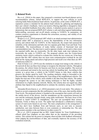 International Journal of Advanced Science and Technology
Vol.109 (2017)
Copyright ⓒ 2017 SERSC Australia 3
2. Related Work
Hu et al., [2016] in this paper, they proposed a consistent trust-based platoon service
recommendation scheme, named REPLACE, to support the user vehicles to avoid
selecting badly-behaved platoon head vehicles. In particular, at the center of REPLACE, a
reputation system is intended for the platoon head vehicles by gathering and displaying
their user vehicle’s feedbacks. And so an iterative filtering algorithm is designed to share
with the untruthful feedbacks from other vehicles. A detailed security analysis is given to
demonstrate that our proposed REPLACE scheme is safe and robust against badmouthing,
ballot-stuffing, newcomer and on-off attacks existing in VANETs. In summation, we
conduct extensive experiments to illustrate the correctness, accuracy, and validity of our
proposed method [4].
Wenjia Li et al., [2016] proposed ART which is an attack-resistant trust administration
method called ART is proposed to survey the dependability of the two information
activity and vehicle hubs for VANETs. In this framework, the creator had assessed the
reliability of the information and hubs into two separate grids Data Trust and Node Trust
individually. The trustworthiness of nodes further consists of functional trust and
recommendation trust. The data trust is used to appraise whether or not and to what extent
the reported traffic data are trustworthy. On the other hand, node trust indicates how
trustworthy the nodes in VANETs are. The proposed scheme uses the Cosine-based
similarity metric which is utilized to evaluate how similar the two vectors are. It has been
proven that this ART scheme does not incur extra communication overhead & can still
hold out the zigzag attack and achieve high precision and recall even when there are 40%
of malicious nodes [5].
Hind Al Falasi et al., [2015] uses the similarity to assign trust ratings to the vehicles in
the network & then use these trust ratings to recognize the abnormal vehicles. Throughout
the journey, the vehicle listens for beacons sent from its one-hop neighbor. The received
data is processed and stored in the receiving vehicle for handling later. According to this
system, at a given time, a vehicle in the VANET listens to only those vehicles that
preserve the similar speed by itself. The resulting similarity rating is forwarded to the
Decision Maker Module for calculating the Trust rating of the neighborhood vehicles. The
higher the trust rate of the vehicle, more reliable is the data from that vehicle. The author
has designed the system to use data mining techniques to find the highly valuable
information in a highly dynamic network. Merely, this scheme does not regard any other
attribute than Speed in the neighborhood to estimate the similarity rating in the VANET
[6].
Alexandra Rivero-Garcia et. al., [2016] presented a real of event alerts. This scheme is
based on several components like the confirmation votes of the users, their profiles &their
Trust levels. The proposed scheme is founded on the assumption that system will melt on
the mobile device of the drivers. And the smartphones are the connections between the
user and the community through clouds, using audio notification. The basic focus of this
proposal to install VANET to smartphones. The user can accomplish three actions:
Generate, Verify or Deny an event. The author had introduced a collaborative warning
system of road events based on user trust. The main complication in this arrangement is
that they don’t have feedback from and between users, as user tests to measure
satisfaction, user rates between them or even comments or relationship ties. The only
thing system considers is the user behavior in other events [7].
Wu et al., [2011] proposed that an RSU Aided Scheme for Trust Establishment is
offered which lays emphasis on data rather than on the reputation of the providing
entities. This scheme has the power to integrate observed data with feedback information,
when judging the trustworthiness of data, and eventually improves the accuracy of the
evaluation result [8].
 