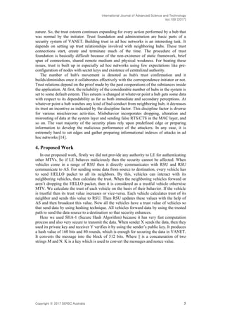 International Journal of Advanced Science and Technology
Vol.109 (2017)
Copyright ⓒ 2017 SERSC Australia 5
nature. So, the trust esteem continues expanding for every action performed by a hub that
was normal by the initiator. Trust foundation and administration are basic parts of a
security system of VANET. Building trust in ad hoc networks is an interesting task. It
depends on setting up trust relationships involved with neighboring hubs. These trust
connections start, create and terminate much of the time. The procedure of trust
foundation is basically difficult because of the non-existence of static framework, brief
span of connections, shared remote medium and physical weakness. For beating these
issues, trust is built up in especially ad hoc networks using few expectations like pre-
configuration of nodes with secret keys and existence of centralized authority.
The number of hub's movement is denoted as hub's trust confirmation and it
builds/diminishes once it collaborates effectively with the correspondence initiator or not.
Trust relations depend on the proof made by the past cooperations of the substances inside
the application. At first, the reliability of the considerable number of hubs in the system is
set to some default esteem. This esteem is changed at whatever point a hub gets some data
with respect to its dependability as far as both immediate and secondary perceptions. At
whatever point a hub watches any kind of bad conduct from neighboring hub, it decreases
its trust an incentive as indicated by the discipline factor. This discipline factor is diverse
for various mischievous activities. Misbehavior incorporates dropping, alteration and
misrouting of data at the system layer and sending false RTS/CTS in the MAC layer, and
so on. The vast majority of the security plans rely upon predefined edge or preparing
information to develop the malicious performance of the attackers. In any case, it is
extremely hard to set edges and gather preparing informational indexes of attacks in ad
hoc networks [14].
4. Proposed Work
In our proposed work, firstly we did not provide any authority to LE for authenticating
other MTVs. So if LE behaves maliciously then the security cannot be affected. When
vehicles come in a range of RSU then it directly communicates with RSU and RSU
communicate to AS. For sending some data from source to destination, every vehicle has
to send HELLO packet to all its neighbors. By this, vehicles can interact with its
neighboring vehicles, then calculate the trust. When the neighboring vehicles forward or
aren’t dropping the HELLO packet, then it is considered as a trustful vehicle otherwise
MTV. We calculate the trust of each vehicle on the basis of their behavior. If the vehicle
is trustful then its trust value increases or vice-versa. Each vehicle calculates trust of its
neighbor and sends this value to RSU. Then RSU updates these values with the help of
AS and then broadcast this value. Now all the vehicles have a trust value of vehicles so
that send data by using hashing technique. All vehicles forward data by using the trusted
path to send the data source to a destination so that security enhances.
Here we used SHA-1 (Secure Hash Algorithm) because it has very fast computation
process and also very secure to transmit the data. When sender X sends the data, then they
used its private key and receiver Y verifies it by using the sender’s public key. It produces
a hash value of 160 bits and 80 rounds, which is enough for securing the data in VANET.
It converts the message into the block of 512 bits. Where || is a concatenation of two
strings M and N. K is a key which is used to convert the messages and nonce value.
 