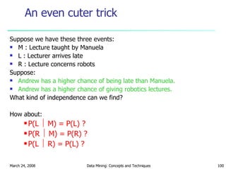 An even cuter trick Suppose we have these three events: M : Lecture taught by Manuela L : Lecturer arrives late R : Lecture concerns robots Suppose: Andrew has a higher chance of being late than Manuela. Andrew has a higher chance of giving robotics lectures. What kind of independence can we find? How about: P(L    M) = P(L) ? P(R    M) = P(R) ? P(L    R) = P(L) ? 