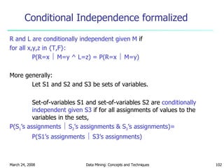 Conditional Independence formalized R and L are conditionally independent given M  if for all x,y,z in {T,F}: P(R=x    M=y ^ L=z) = P(R=x    M=y) More generally: Let S1 and S2 and S3 be sets of variables. Set-of-variables S1 and set-of-variables S2 are  conditionally independent given S3  if for all assignments of values to the variables in the sets, P(S 1 ’s assignments    S 2 ’s assignments & S 3 ’s assignments)=  P(S1’s assignments    S3’s assignments) 