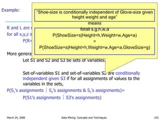 Example: R and L are conditionally independent given M  if for all x,y,z in {T,F}: P(R=x    M=y ^ L=z) = P(R=x    M=y) More generally: Let S1 and S2 and S3 be sets of variables. Set-of-variables S1 and set-of-variables S2 are  conditionally independent given S3  if for all assignments of values to the variables in the sets, P(S 1 ’s assignments    S 2 ’s assignments & S 3 ’s assignments)=  P(S1’s assignments    S3’s assignments) “ Shoe-size is conditionally independent of Glove-size given height weight and age” means forall s,g,h,w,a P(ShoeSize=s|Height=h,Weight=w,Age=a) = P(ShoeSize=s|Height=h,Weight=w,Age=a,GloveSize=g) 