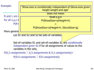 Example: R and L are conditionally independent given M  if for all x,y,z in {T,F}: P(R=x    M=y ^ L=z) = P(R=x    M=y) More generally: Let S1 and S2 and S3 be sets of variables. Set-of-variables S1 and set-of-variables S2 are  conditionally independent given S3  if for all assignments of values to the variables in the sets, P(S 1 ’s assignments    S 2 ’s assignments & S 3 ’s assignments)=  P(S1’s assignments    S3’s assignments) “ Shoe-size is conditionally independent of Glove-size given height weight and age” does not mean forall s,g,h P(ShoeSize=s|Height=h) = P(ShoeSize=s|Height=h, GloveSize=g) 