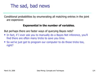 The sad, bad news Conditional probabilities by enumerating all matching entries in the joint are expensive: Exponential in the number of variables. But perhaps there are faster ways of querying Bayes nets? In fact, if I ever ask you to manually do a Bayes Net inference, you’ll find there are often many tricks to save you time. So we’ve just got to program our computer to do those tricks too, right? 