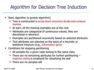 Algorithm for Decision Tree Induction Basic algorithm (a greedy algorithm) Tree is constructed in a  top-down recursive divide-and-conquer manner At start, all the training examples are at the root Attributes are categorical (if continuous-valued, they are discretized in advance) Examples are partitioned recursively based on selected attributes Test attributes are selected on the basis of a heuristic or statistical measure (e.g.,  information gain ) Conditions for stopping partitioning All samples for a given node belong to the same class There are no remaining attributes for further partitioning –  majority voting  is employed for classifying the leaf There are no samples left 
