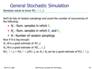 General Stochastic Simulation Someone wants to know P( E 1      E 2  ) We’ll do lots of random samplings and count the number of occurrences of the following: N c  : Num. samples in which  E 2 N s  : Num. samples in which  E 1  and  E 2 N  : Number of random samplings Now if N is big enough: N c  /N  is a good estimate of  P( E 2 ). N s   /N  is a good estimate of  P( E 1  ,  E 2 ) . P( E 1      E 2 ) = P( E 1 ^  E 2 )/P( E 2 ), so  N s  /  N c  can be a good estimate of P( E 1    E 2 ). 