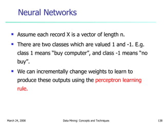Neural Networks Assume each record X is a vector of length n.  There are two classes which are valued 1 and -1. E.g. class 1 means “buy computer”, and class -1 means “no buy”. We can incrementally change weights to learn to produce these outputs using the  perceptron learning rule. 