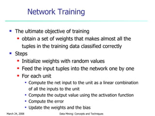 Network Training The ultimate objective of training  obtain a set of weights that makes almost all the tuples in the training data classified correctly  Steps Initialize weights with random values  Feed the input tuples into the network one by one For each unit Compute the net input to the unit as a linear combination of all the inputs to the unit Compute the output value using the activation function Compute the error Update the weights and the bias 
