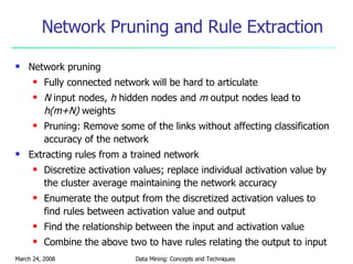 Network Pruning and Rule Extraction Network pruning Fully connected network will be hard to articulate N  input nodes,  h  hidden nodes and  m  output nodes lead to  h(m+N)  weights Pruning: Remove some of the links without affecting classification accuracy of the network Extracting rules from a trained network Discretize activation values; replace individual activation value by the cluster average maintaining the network accuracy Enumerate the output from the discretized activation values to find rules between activation value and output Find the relationship between the input and activation value  Combine the above two to have rules relating the output to input 