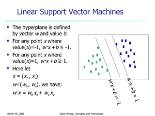Linear Support Vector Machines The hyperplane is defined by vector  w  and value  b . For any point  x  where value( x )=-1,  w·x  + b  ≤ -1. For any point  x  where value( x )=1,  w·x  + b  ≥ 1. Here let  x  = ( x h  , x v ) w =( w h  , w v ), we have: w·x = w h  x h  +  w v  x v  w·x  + b  = -1 w·x  + b  = 1 