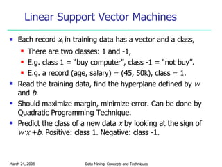 Linear Support Vector Machines Each record  x i  in training data has a vector and a class, There are two classes: 1 and -1, E.g. class 1 = “buy computer”, class -1 = “not buy”. E.g. a record (age, salary) = (45, 50k), class = 1. Read the training data, find the hyperplane defined by  w  and  b . Should maximize margin, minimize error. Can be done by Quadratic Programming Technique. Predict the class of a new data  x  by looking at the sign of  w·x  + b.  Positive: class 1. Negative: class -1. 