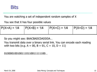 Bits You are watching a set of independent random samples of X You see that X has four possible values So you might see: BAACBADCDADDDA… You transmit data over a binary serial link. You can encode each reading with two bits (e.g. A = 00, B = 01, C = 10, D = 11) 0100001001001110110011111100… P(X=C) = 1/4 P(X=B) = 1/4 P(X=D) = 1/4 P(X=A) = 1/4 