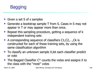 Bagging  Given a set S of s samples  Generate a bootstrap sample T from S. Cases in S may not appear in T or may appear more than once.  Repeat this sampling procedure, getting a sequence of k independent training sets A corresponding sequence of classifiers C1,C2,…,Ck is constructed for each of these training sets, by using the same classification algorithm  To classify an unknown sample X,let each classifier predict or vote  The Bagged Classifier C* counts the votes and assigns X to the class with the “most” votes 