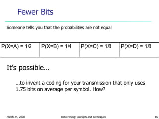 Fewer Bits Someone tells you that the probabilities are not equal It’s possible… … to invent a coding for your transmission that only uses 1.75 bits on average per symbol. How? P(X=C) = 1/8 P(X=B) = 1/4 P(X=D) = 1/8 P(X=A) = 1/2 