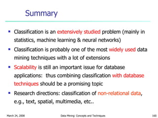 Summary Classification is an  extensively studied  problem (mainly in statistics, machine learning & neural networks) Classification is probably one of the most  widely used  data mining techniques with a lot of extensions Scalability  is still an important issue for database applications:  thus combining classification  with database techniques  should be a promising topic Research directions: classification of   non-relational data , e.g., text, spatial, multimedia, etc.. 