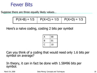 Fewer Bits Suppose there are three equally likely values… Here’s a naïve coding, costing 2 bits per symbol Can you think of a coding that would need only 1.6 bits per symbol on average? In theory, it can in fact be done with 1.58496 bits per symbol . P(X=C) = 1/3 P(X=B) = 1/3 P(X=D) = 1/3 10 C 01 B 00 A 