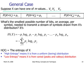 Suppose X can have one of  m  values…  V 1,  V 2,  …  V m What’s the smallest possible number of bits, on average, per symbol, needed to transmit a stream of symbols drawn from X’s distribution? It’s H(X) = The entropy of X “ High Entropy” means X is from a uniform (boring) distribution “ Low Entropy” means X is from varied (peaks and valleys) distribution General Case … . P(X=V 2 ) = p 2 P(X=V 1 ) = p 1 P(X=V m ) = p m 