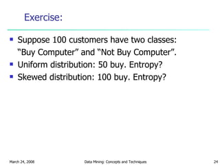 Exercise: Suppose 100 customers have two classes:  “ Buy Computer” and “Not Buy Computer”. Uniform distribution: 50 buy. Entropy? Skewed distribution: 100 buy. Entropy? 