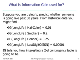 What is Information Gain used for? Suppose you are trying to predict whether someone is going live past 80 years. From historical data you might find… IG(LongLife | HairColor) = 0.01 IG(LongLife | Smoker) = 0.2 IG(LongLife | Gender) = 0.25 IG(LongLife | LastDigitOfSSN) = 0.00001 IG tells you how interesting a 2-d contingency table is going to be. 