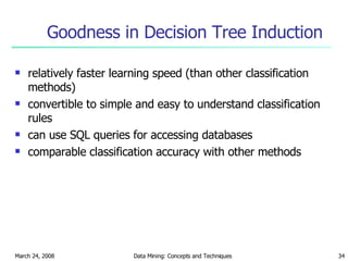 Goodness in Decision Tree Induction relatively faster learning speed (than other classification methods) convertible to simple and easy to understand classification rules can use SQL queries for accessing databases comparable classification accuracy with other methods 