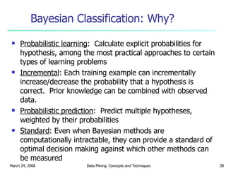 Bayesian Classification: Why? Probabilistic learning :  Calculate explicit probabilities for hypothesis, among the most practical approaches to certain types of learning problems Incremental : Each training example can incrementally increase/decrease the probability that a hypothesis is correct.  Prior knowledge can be combined with observed data. Probabilistic prediction :  Predict multiple hypotheses, weighted by their probabilities Standard : Even when Bayesian methods are computationally intractable, they can provide a standard of optimal decision making against which other methods can be measured 