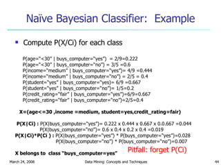 Naïve Bayesian Classifier:  Example Compute P(X/Ci) for each class P(age=“<30” | buys_computer=“yes”)  = 2/9=0.222 P(age=“<30” | buys_computer=“no”) = 3/5 =0.6 P(income=“medium” | buys_computer=“yes”)= 4/9 =0.444 P(income=“medium” | buys_computer=“no”) = 2/5 = 0.4 P(student=“yes” | buys_computer=“yes)= 6/9 =0.667 P(student=“yes” | buys_computer=“no”)= 1/5=0.2 P(credit_rating=“fair” | buys_computer=“yes”)=6/9=0.667 P(credit_rating=“fair” | buys_computer=“no”)=2/5=0.4 X=(age<=30 ,income =medium, student=yes,credit_rating=fair) P(X|Ci) :  P(X|buys_computer=“yes”)= 0.222 x 0.444 x 0.667 x 0.0.667 =0.044 P(X|buys_computer=“no”)= 0.6 x 0.4 x 0.2 x 0.4 =0.019 P(X|Ci)*P(Ci ) :  P(X|buys_computer=“yes”) * P(buys_computer=“yes”)=0.028   P(X|buys_computer=“no”) * P(buys_computer=“no”)=0.007 X belongs to  class “buys_computer=yes” Pitfall: forget P(Ci) 